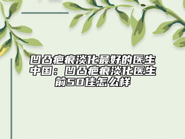 凹凸疤痕淡化最好的醫(yī)生中國(guó)：凹凸疤痕淡化醫(yī)生前50佳怎么樣