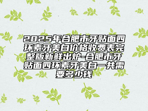 2025年合肥市牙貼面四環(huán)素牙美白價格收費表完整版新鮮出爐-合肥市牙貼面四環(huán)素牙美白一共需要多少錢