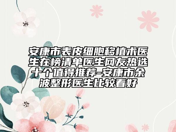 安康市表皮細胞移植術(shù)醫(yī)生在榜清單醫(yī)生網(wǎng)友熱選十個值得推薦-安康市余波整形醫(yī)生比較看好