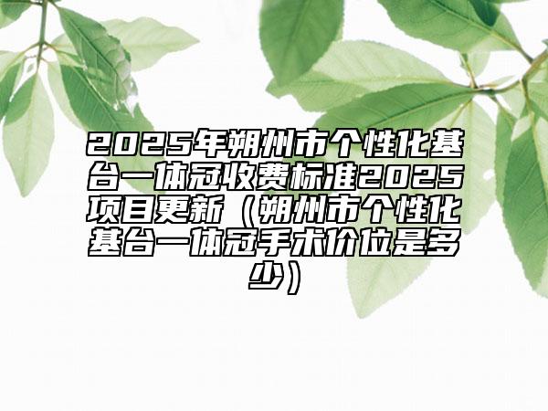 2025年朔州市個(gè)性化基臺(tái)一體冠收費(fèi)標(biāo)準(zhǔn)2025項(xiàng)目更新（朔州市個(gè)性化基臺(tái)一體冠手術(shù)價(jià)位是多少）