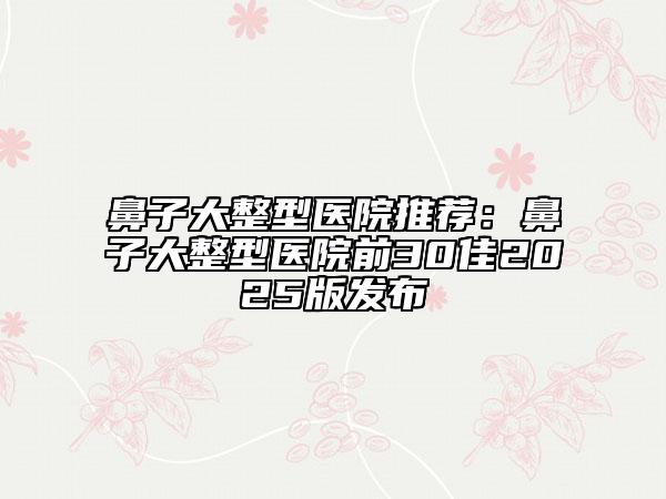 鼻子大整型醫(yī)院推薦：鼻子大整型醫(yī)院前30佳2025版發(fā)布