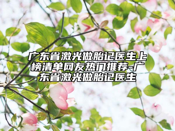 廣東省激光做胎記醫(yī)生上榜清單網(wǎng)友熱門(mén)推薦-廣東省激光做胎記醫(yī)生
