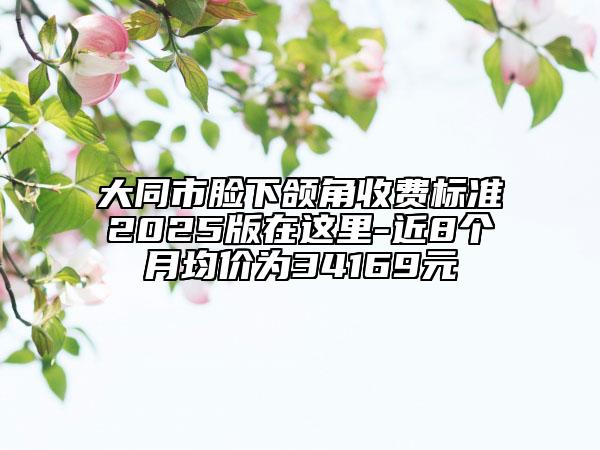 大同市臉下頜角收費標(biāo)準(zhǔn)2025版在這里-近8個月均價為34169元