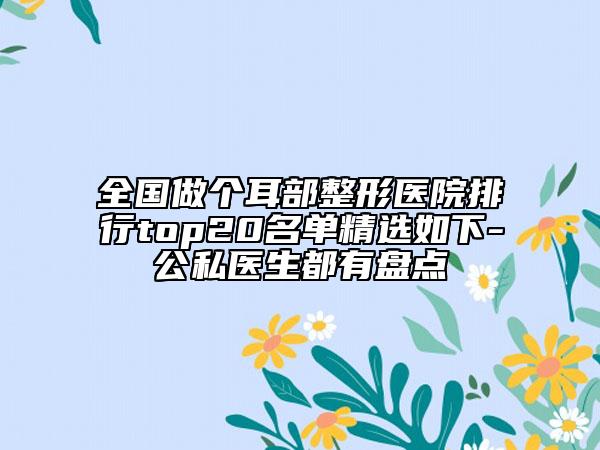 全國(guó)做個(gè)耳部整形醫(yī)院排行top20名單精選如下-公私醫(yī)生都有盤點(diǎn)