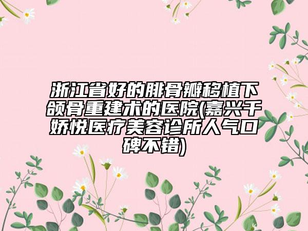 浙江省好的腓骨瓣移植下頜骨重建術(shù)的醫(yī)院(嘉興千嬌悅醫(yī)療美容診所人氣口碑不錯)