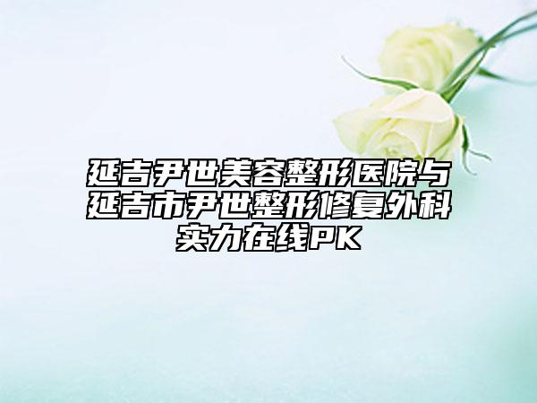 延吉尹世美容整形醫(yī)院與延吉市尹世整形修復(fù)外科實(shí)力在線(xiàn)PK