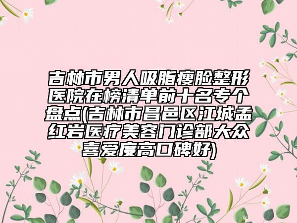 吉林市男人吸脂瘦臉整形醫(yī)院在榜清單前十名專個(gè)盤點(diǎn)(吉林市昌邑區(qū)江城孟紅巖醫(yī)療美容門診部大眾喜愛度高口碑好)
