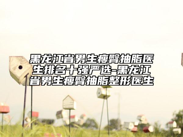 黑龍江省男生瘦臀抽脂醫(yī)生排名十強(qiáng)嚴(yán)選-黑龍江省男生瘦臀抽脂整形醫(yī)生