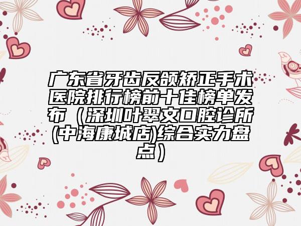 廣東省牙齒反頜矯正手術(shù)醫(yī)院排行榜前十佳榜單發(fā)布（深圳葉翠文口腔診所(中海康城店)綜合實(shí)力盤點(diǎn)）