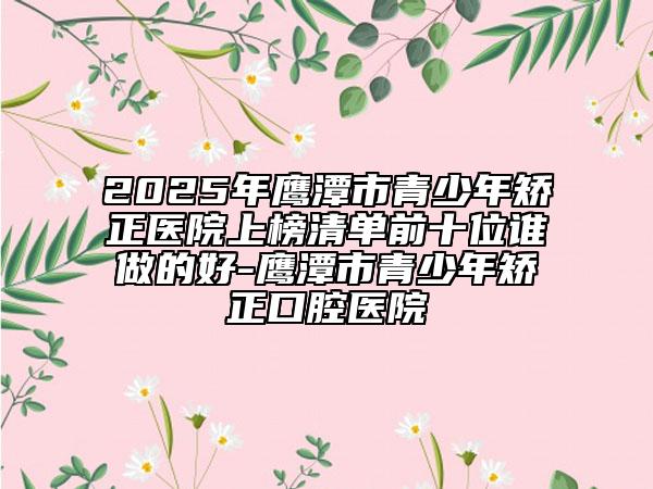 2025年鷹潭市青少年矯正醫(yī)院上榜清單前十位誰(shuí)做的好-鷹潭市青少年矯正口腔醫(yī)院