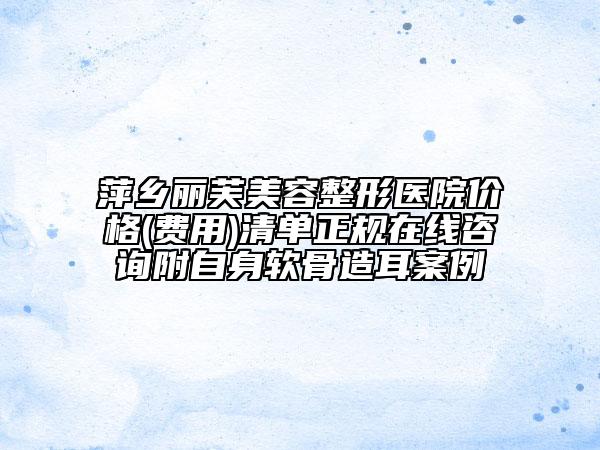 萍鄉(xiāng)麗芙美容整形醫(yī)院價格(費用)清單正規(guī)在線咨詢附自身軟骨造耳案例