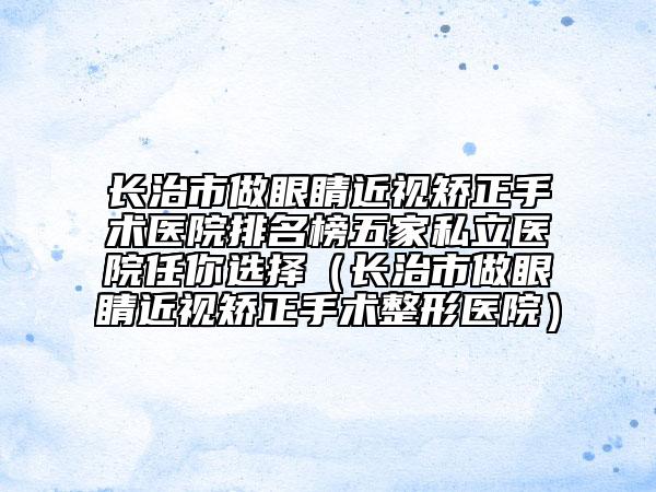 長(zhǎng)治市做眼睛近視矯正手術(shù)醫(yī)院排名榜五家私立醫(yī)院任你選擇（長(zhǎng)治市做眼睛近視矯正手術(shù)整形醫(yī)院）