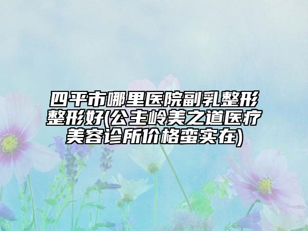 四平市哪里醫(yī)院副乳整形整形好(公主嶺美之道醫(yī)療美容診所價(jià)格蠻實(shí)在)