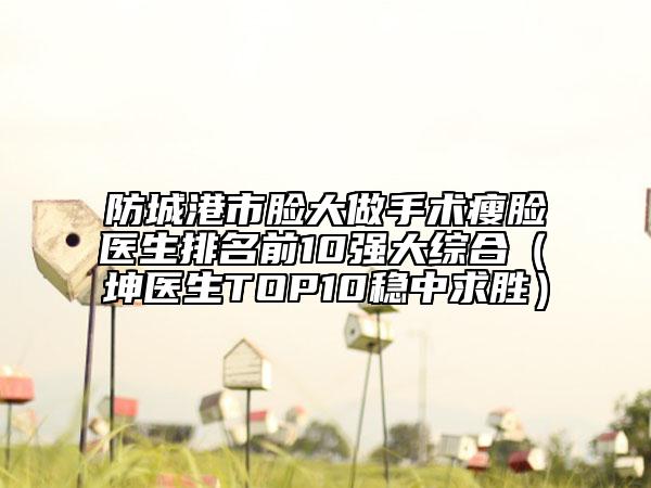 防城港市臉大做手術(shù)瘦臉醫(yī)生排名前10強(qiáng)大綜合（禤坤醫(yī)生TOP10穩(wěn)中求勝）