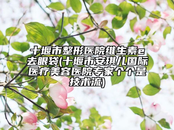 十堰市整形醫(yī)院維生素e去眼袋(十堰市安琪兒國際醫(yī)療美容醫(yī)院專家個個是技術(shù)流)