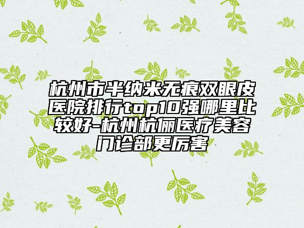 杭州市半納米無痕雙眼皮醫(yī)院排行top10強哪里比較好-杭州杭儷醫(yī)療美容門診部更厲害