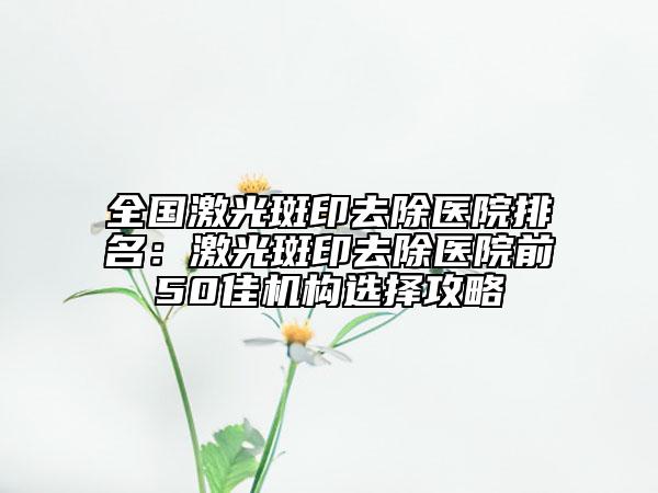 全國(guó)激光斑印去除醫(yī)院排名：激光斑印去除醫(yī)院前50佳機(jī)構(gòu)選擇攻略