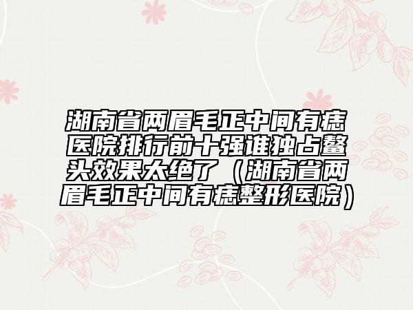 湖南省兩眉毛正中間有痣醫(yī)院排行前十強(qiáng)誰獨(dú)占鰲頭效果太絕了（湖南省兩眉毛正中間有痣整形醫(yī)院）