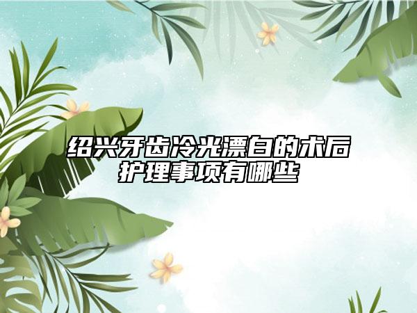 紹興牙齒冷光漂白的術后護理事項有哪些