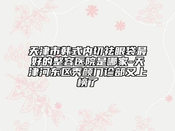 天津市韓式內(nèi)切祛眼袋最好的整容醫(yī)院是哪家-天津河?xùn)|區(qū)秀顏門診部又上榜了
