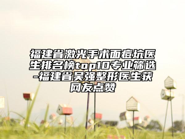 福建省激光手術(shù)面痘坑醫(yī)生排名榜top10專業(yè)篩選-福建省吳強(qiáng)整形醫(yī)生獲網(wǎng)友點(diǎn)贊