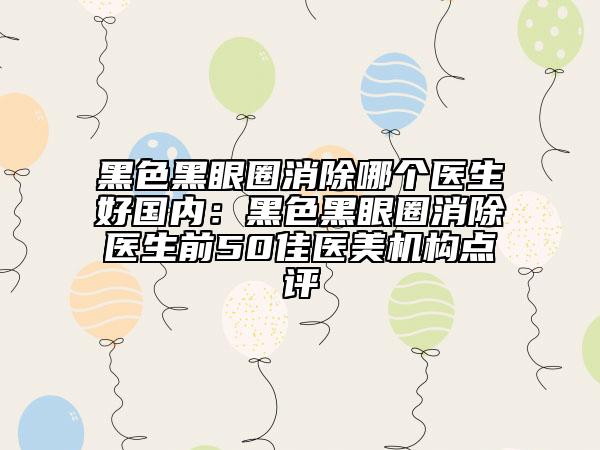 黑色黑眼圈消除哪個(gè)醫(yī)生好國(guó)內(nèi)：黑色黑眼圈消除醫(yī)生前50佳醫(yī)美機(jī)構(gòu)點(diǎn)評(píng)