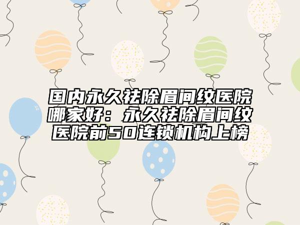 國(guó)內(nèi)永久祛除眉間紋醫(yī)院哪家好：永久祛除眉間紋醫(yī)院前50連鎖機(jī)構(gòu)上榜