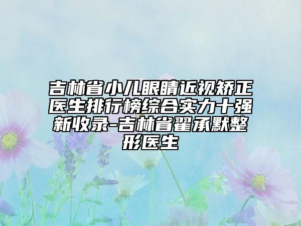 吉林省小兒眼睛近視矯正醫(yī)生排行榜綜合實(shí)力十強(qiáng)新收錄-吉林省翟承默整形醫(yī)生
