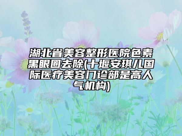 湖北省美容整形醫(yī)院色素黑眼圈去除(十堰安琪兒國際醫(yī)療美容門診部是高人氣機(jī)構(gòu))