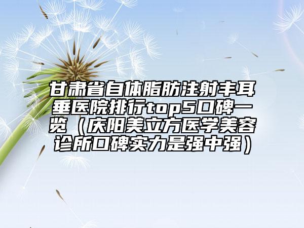 甘肅省自體脂肪注射豐耳垂醫(yī)院排行top5口碑一覽（慶陽美立方醫(yī)學美容診所口碑實力是強中強）