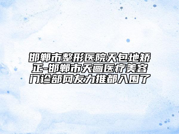 邯鄲市整形醫(yī)院天包地矯正-邯鄲市天畫醫(yī)療美容門診部網(wǎng)友力推都入圍了