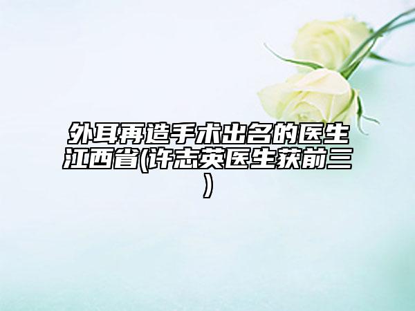 外耳再造手術(shù)出名的醫(yī)生江西省(許志英醫(yī)生獲前三)