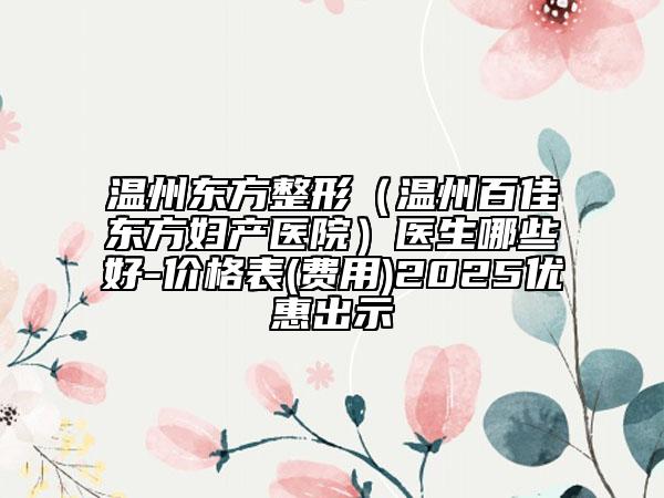 溫州東方整形（溫州百佳東方婦產(chǎn)醫(yī)院）醫(yī)生哪些好-價格表(費用)2025優(yōu)惠出示