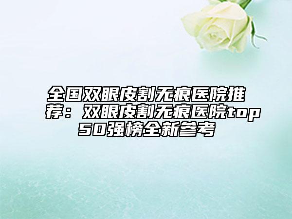 全國(guó)雙眼皮割無痕醫(yī)院推薦：雙眼皮割無痕醫(yī)院top50強(qiáng)榜全新參考
