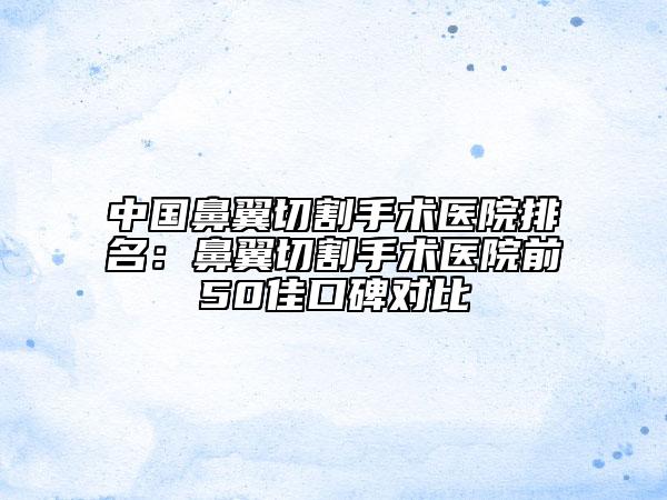 中國(guó)鼻翼切割手術(shù)醫(yī)院排名：鼻翼切割手術(shù)醫(yī)院前50佳口碑對(duì)比