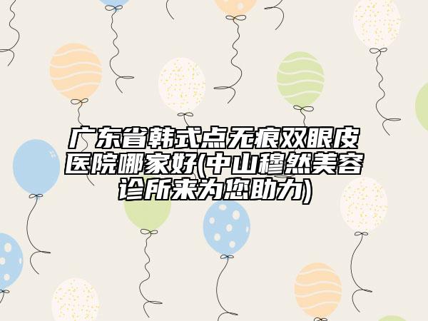 廣東省韓式點無痕雙眼皮醫(yī)院哪家好(中山穆然美容診所來為您助力)