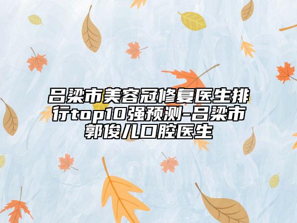 呂梁市美容冠修復醫(yī)生排行top10強預測-呂梁市郭俊兒口腔醫(yī)生
