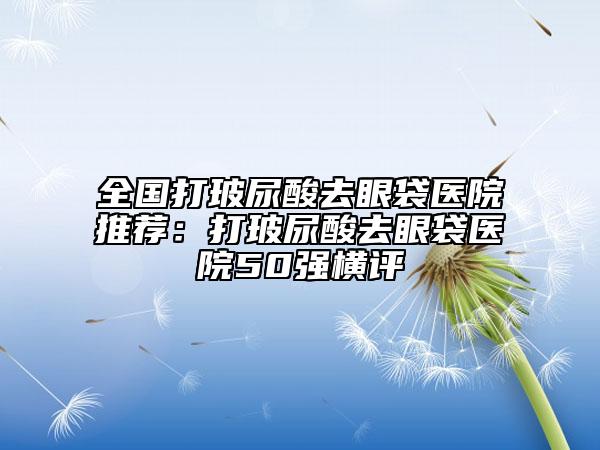 全國(guó)打玻尿酸去眼袋醫(yī)院推薦：打玻尿酸去眼袋醫(yī)院50強(qiáng)橫評(píng)