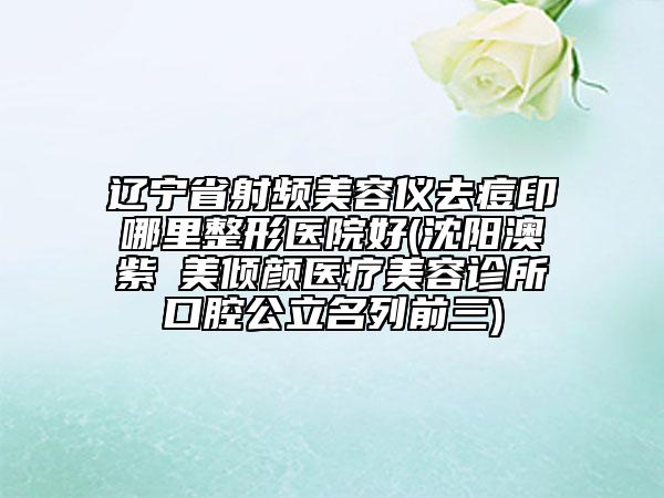 遼寧省射頻美容儀去痘印哪里整形醫(yī)院好(沈陽(yáng)澳紫汣美傾顏醫(yī)療美容診所口腔公立名列前三)