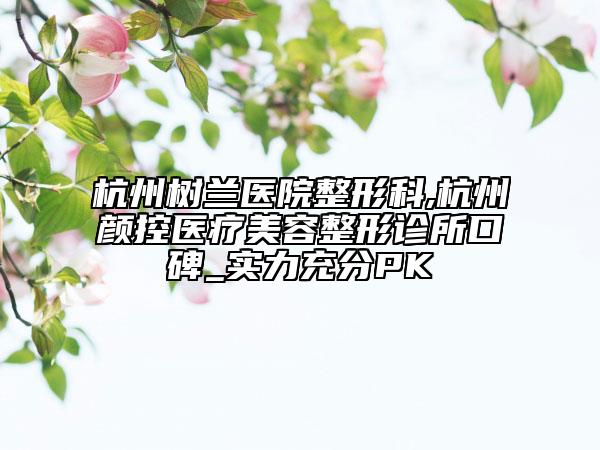 杭州樹蘭醫(yī)院整形科,杭州顏控醫(yī)療美容整形診所口碑_實力充分PK