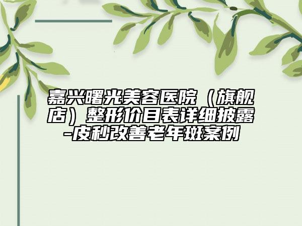 嘉興曙光美容醫(yī)院（旗艦店）整形價(jià)目表詳細(xì)披露-皮秒改善老年斑案例