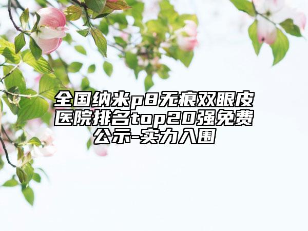 全國(guó)納米p8無(wú)痕雙眼皮醫(yī)院排名top20強(qiáng)免費(fèi)公示-實(shí)力入圍
