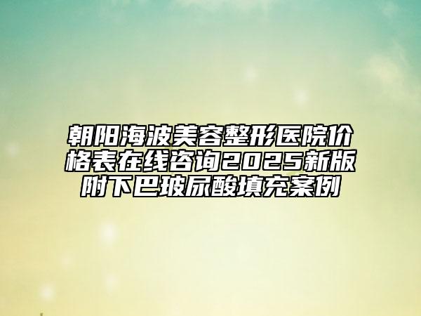 朝陽海波美容整形醫(yī)院價格表在線咨詢2025新版附下巴玻尿酸填充案例