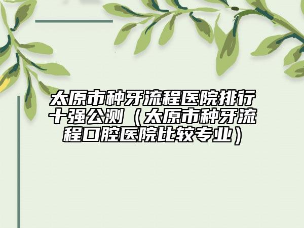 太原市種牙流程醫(yī)院排行十強(qiáng)公測（太原市種牙流程口腔醫(yī)院比較專業(yè)）