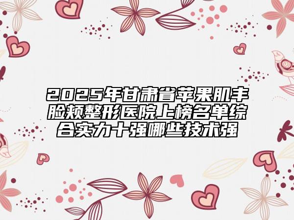 2025年甘肅省蘋果肌豐臉頰整形醫(yī)院上榜名單綜合實力十強哪些技術強