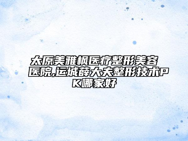 太原美雅楓醫(yī)療整形美容醫(yī)院,運城薛大夫整形技術(shù)PK哪家好