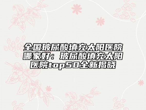 全國(guó)玻尿酸填充太陽醫(yī)院哪家好：玻尿酸填充太陽醫(yī)院top50全新揭曉