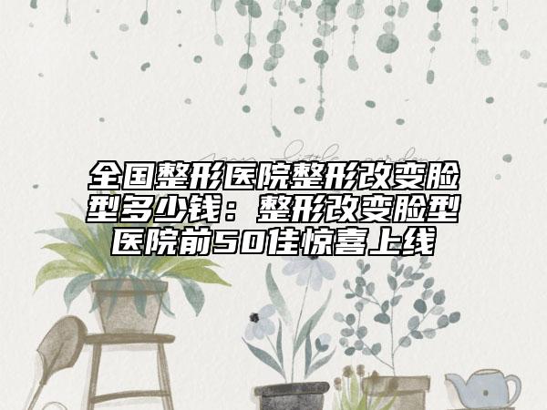 全國(guó)整形醫(yī)院整形改變臉型多少錢(qián)：整形改變臉型醫(yī)院前50佳驚喜上線(xiàn)