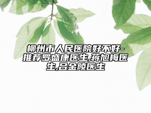柳州市人民醫(yī)院好不好-推薦羅盛康醫(yī)生,蔣旭梅醫(yī)生,呂金陵醫(yī)生