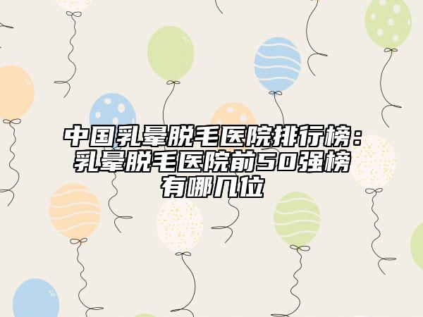 中國乳暈脫毛醫(yī)院排行榜：乳暈脫毛醫(yī)院前50強榜有哪幾位
